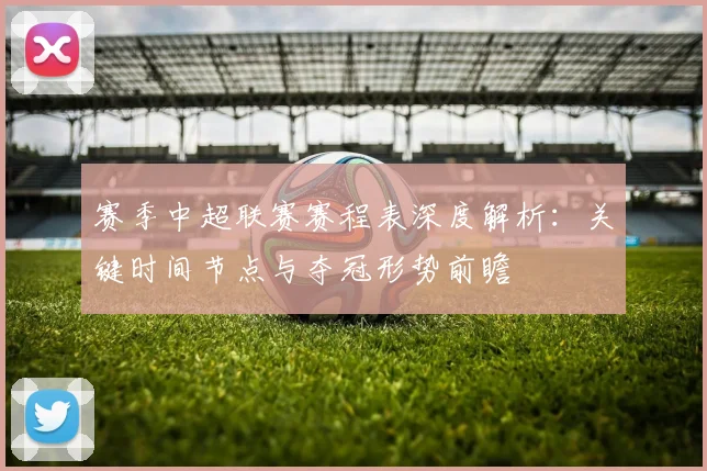 赛季中超联赛赛程表深度解析：关键时间节点与夺冠形势前瞻