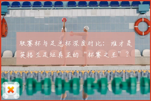 联赛杯与足总杯深度对比：谁才是英格兰足坛真正的“杯赛之王”？