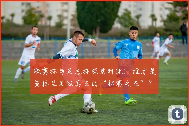 联赛杯与足总杯深度对比:谁才是英格兰足坛真正的“杯赛之王”?