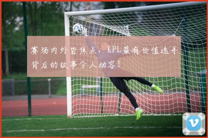 赛场内外皆焦点,KPL最有价值选手背后的故事令人动容!