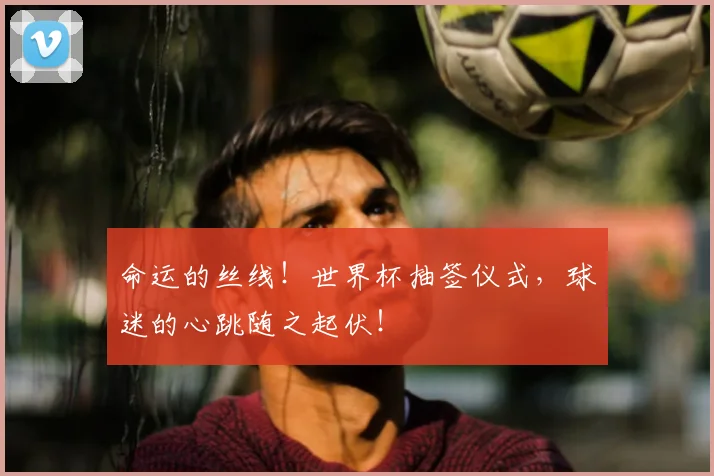 命运的丝线!世界杯抽签仪式,球迷的心跳随之起伏!