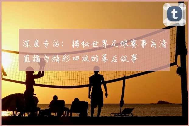 深度专访：揭秘世界足球赛事高清直播与精彩回放的幕后故事