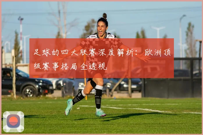 足球的四大联赛深度解析:欧洲顶级赛事格局全透视